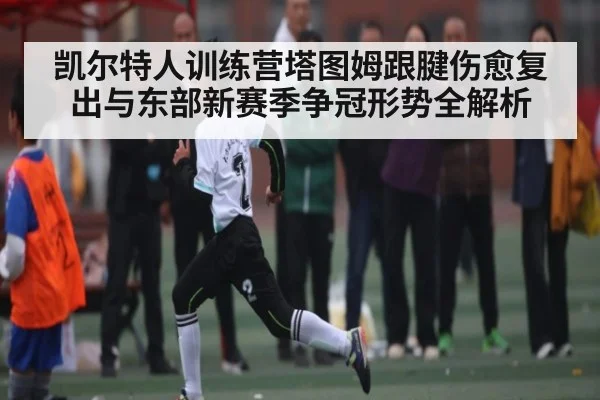 凯尔特人训练营塔图姆跟腱伤愈复出与东部新赛季争冠形势全解析