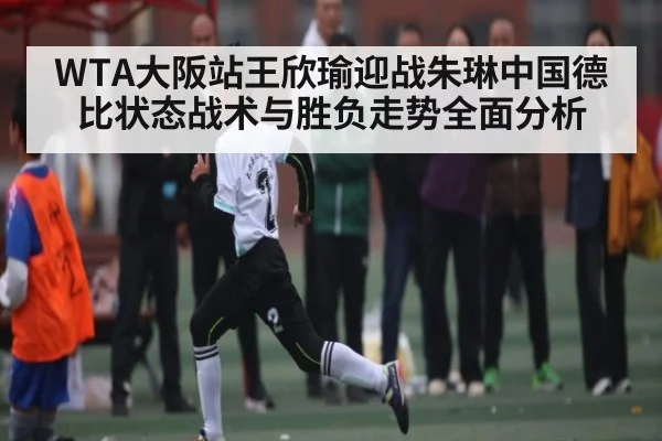 WTA大阪站王欣瑜迎战朱琳中国德比状态战术与胜负走势全面分析