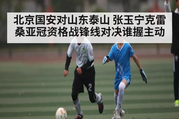 北京国安对山东泰山 张玉宁克雷桑亚冠资格战锋线对决谁握主动