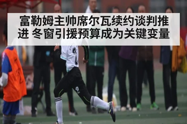 富勒姆主帅席尔瓦续约谈判推进 冬窗引援预算成为关键变量